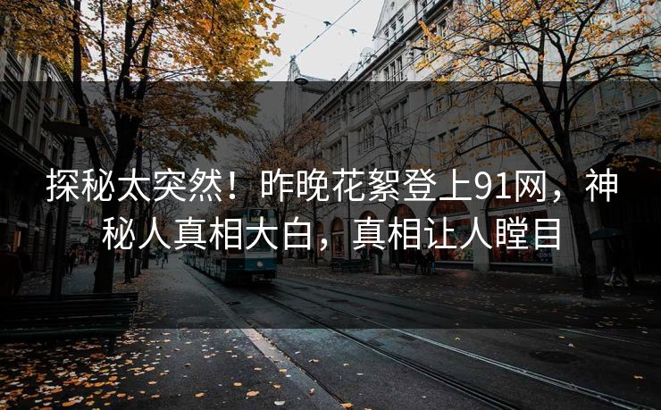 探秘太突然！昨晚花絮登上91网，神秘人真相大白，真相让人瞠目