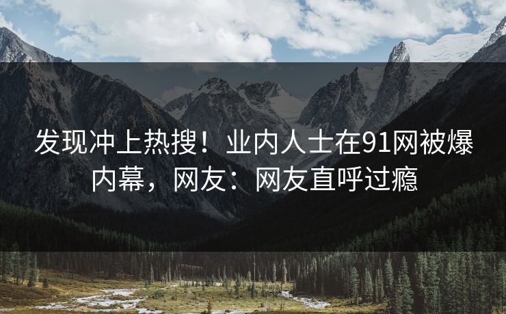 发现冲上热搜！业内人士在91网被爆内幕，网友：网友直呼过瘾