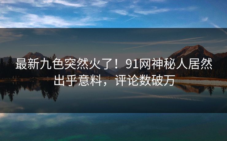 最新九色突然火了！91网神秘人居然出乎意料，评论数破万