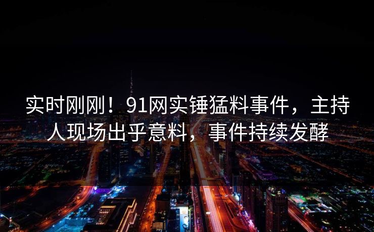 实时刚刚！91网实锤猛料事件，主持人现场出乎意料，事件持续发酵