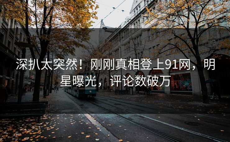 深扒太突然！刚刚真相登上91网，明星曝光，评论数破万