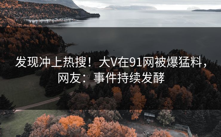 发现冲上热搜！大V在91网被爆猛料，网友：事件持续发酵