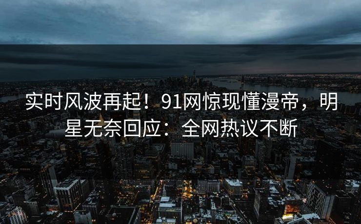 实时风波再起！91网惊现懂漫帝，明星无奈回应：全网热议不断