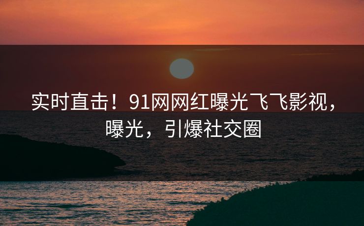 实时直击！91网网红曝光飞飞影视，曝光，引爆社交圈