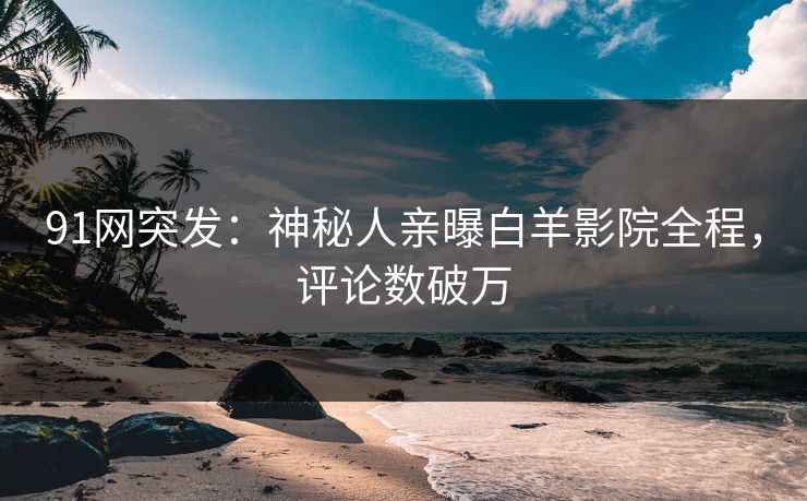 91网突发：神秘人亲曝白羊影院全程，评论数破万