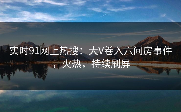 实时91网上热搜：大V卷入六间房事件，火热，持续刷屏