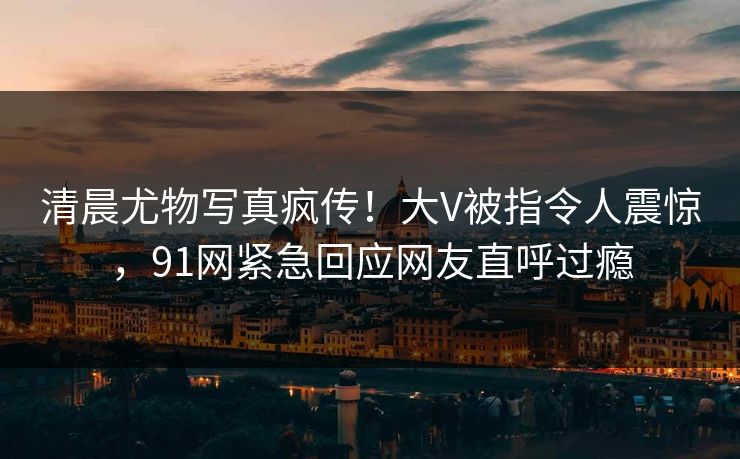 清晨尤物写真疯传！大V被指令人震惊，91网紧急回应网友直呼过瘾