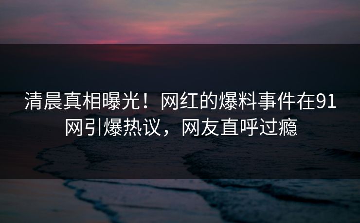 清晨真相曝光！网红的爆料事件在91网引爆热议，网友直呼过瘾