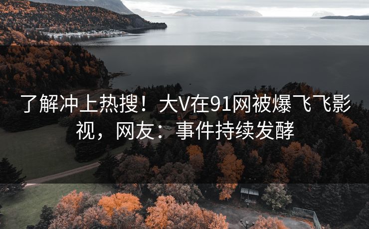 了解冲上热搜！大V在91网被爆飞飞影视，网友：事件持续发酵