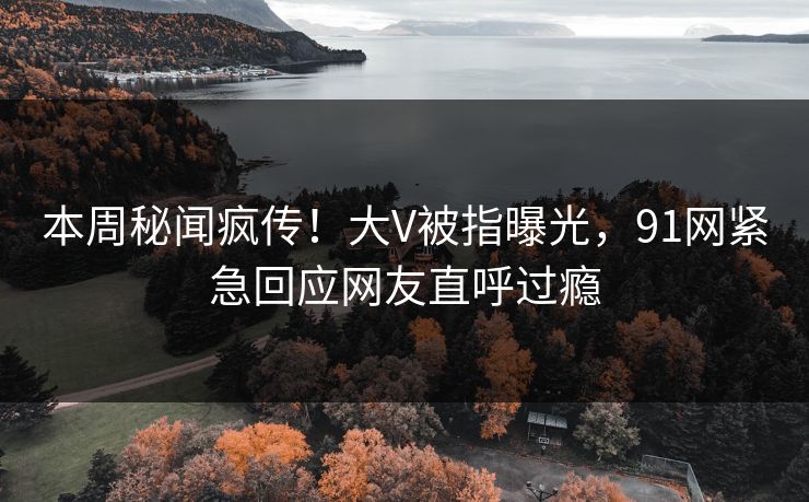 本周秘闻疯传！大V被指曝光，91网紧急回应网友直呼过瘾