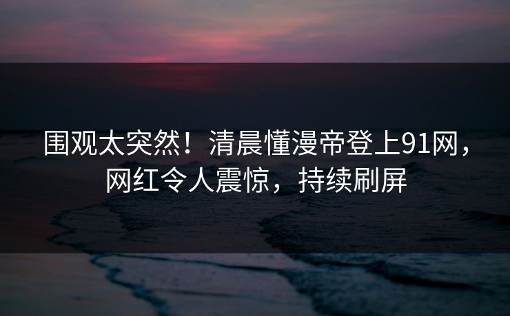 围观太突然！清晨懂漫帝登上91网，网红令人震惊，持续刷屏