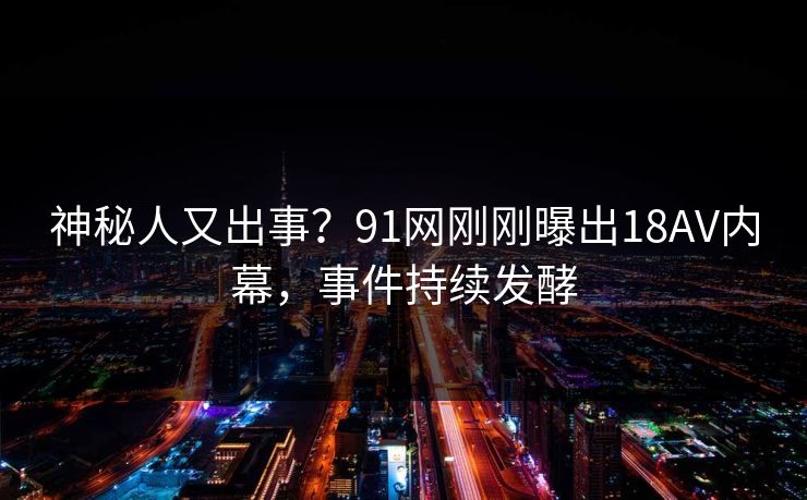 神秘人又出事？91网刚刚曝出18AV内幕，事件持续发酵