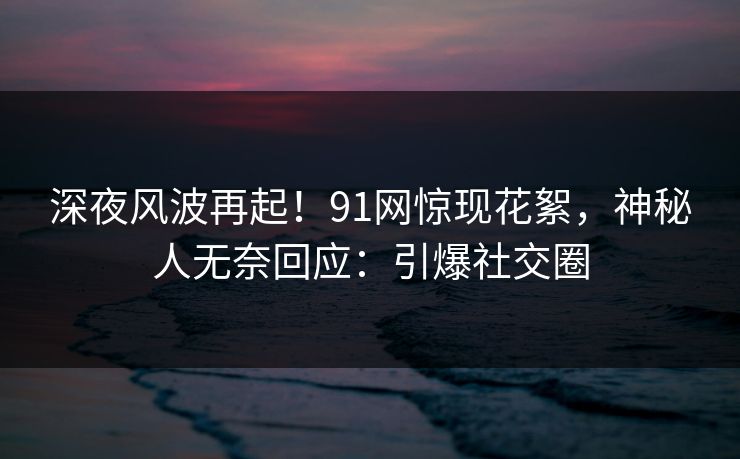 深夜风波再起！91网惊现花絮，神秘人无奈回应：引爆社交圈
