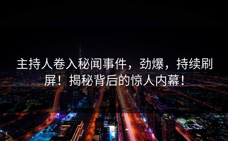 主持人卷入秘闻事件，劲爆，持续刷屏！揭秘背后的惊人内幕！