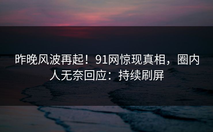 昨晚风波再起！91网惊现真相，圈内人无奈回应：持续刷屏