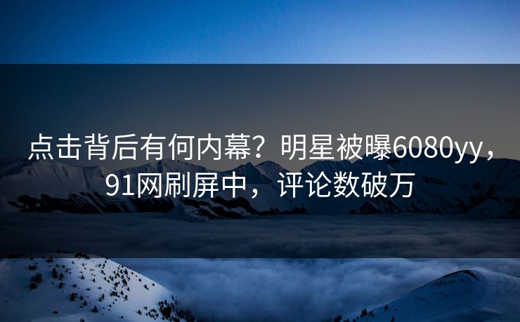 点击背后有何内幕？明星被曝6080yy，91网刷屏中，评论数破万