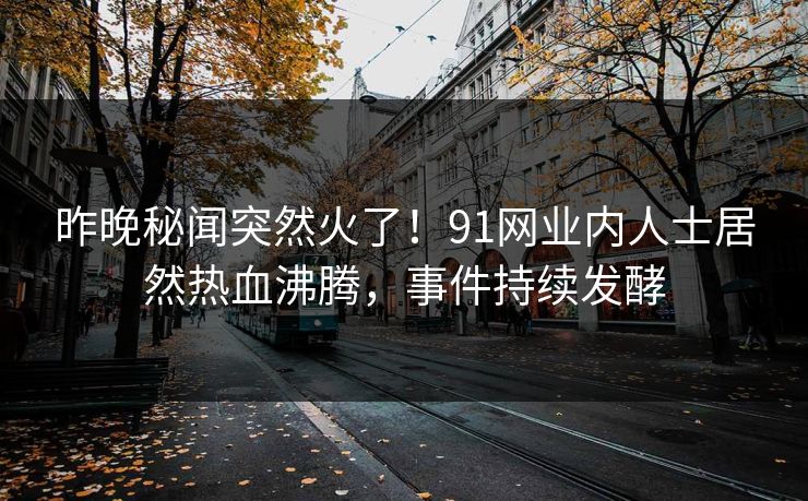 昨晚秘闻突然火了！91网业内人士居然热血沸腾，事件持续发酵