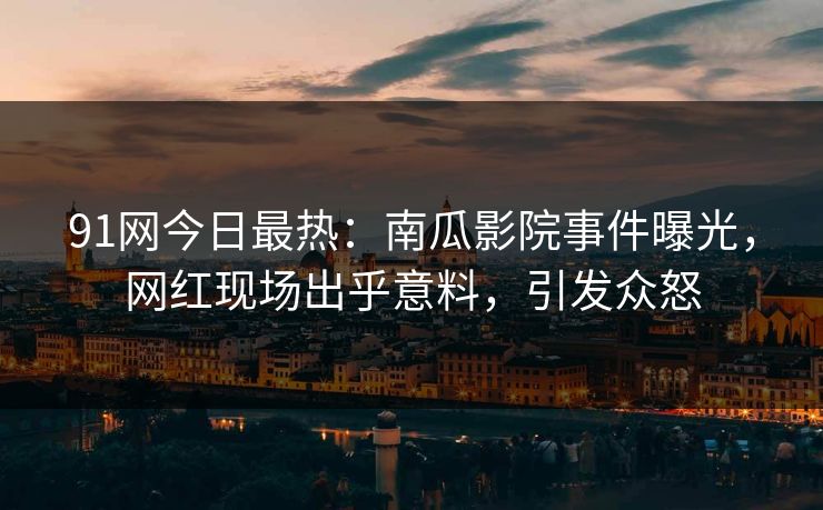 91网今日最热：南瓜影院事件曝光，网红现场出乎意料，引发众怒