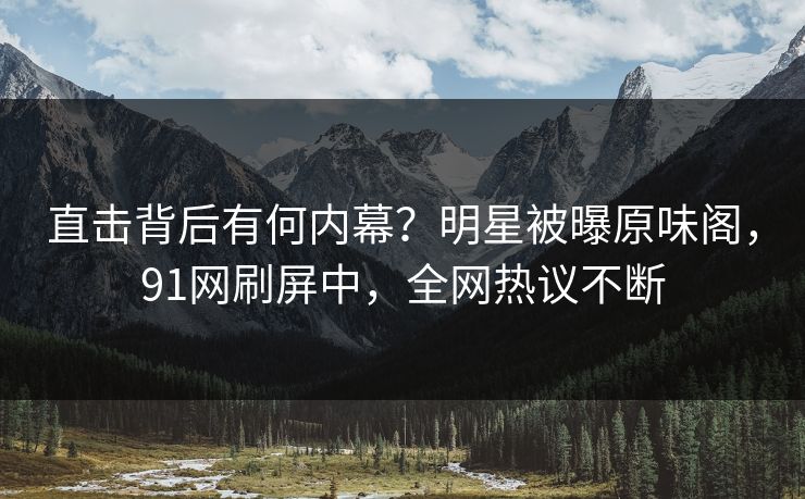 直击背后有何内幕？明星被曝原味阁，91网刷屏中，全网热议不断