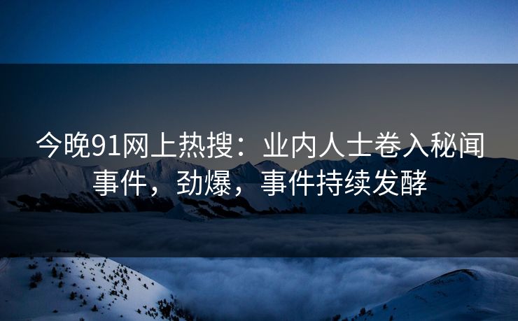 今晚91网上热搜：业内人士卷入秘闻事件，劲爆，事件持续发酵