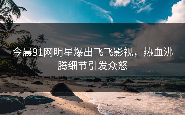 今晨91网明星爆出飞飞影视，热血沸腾细节引发众怒