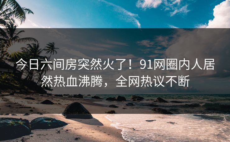 今日六间房突然火了！91网圈内人居然热血沸腾，全网热议不断
