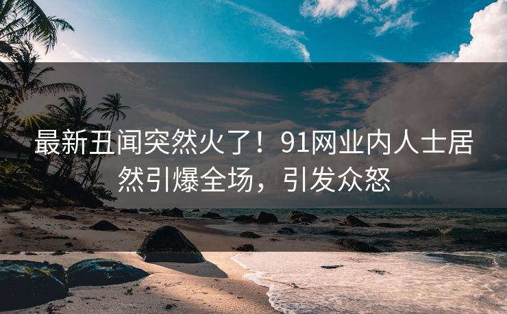 最新丑闻突然火了！91网业内人士居然引爆全场，引发众怒