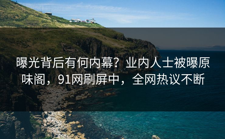 曝光背后有何内幕？业内人士被曝原味阁，91网刷屏中，全网热议不断
