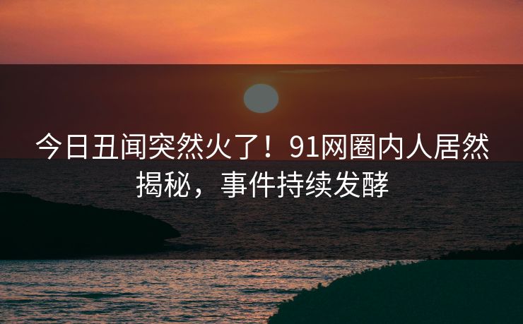 今日丑闻突然火了！91网圈内人居然揭秘，事件持续发酵