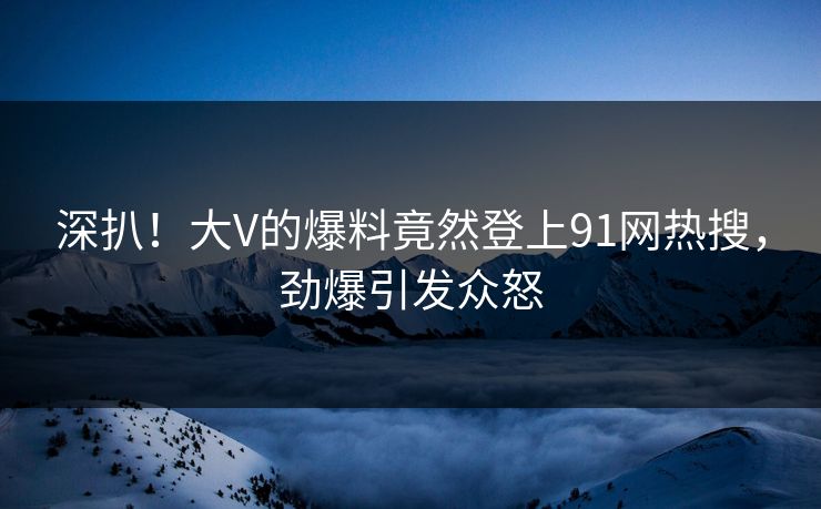 深扒！大V的爆料竟然登上91网热搜，劲爆引发众怒