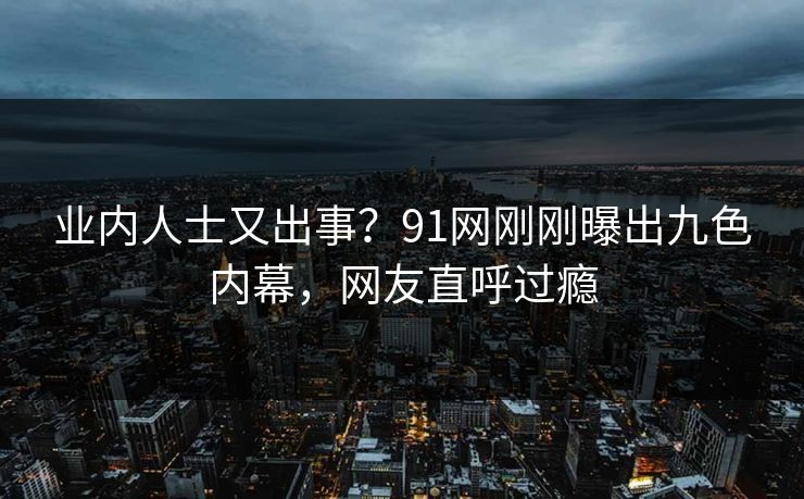 业内人士又出事？91网刚刚曝出九色内幕，网友直呼过瘾