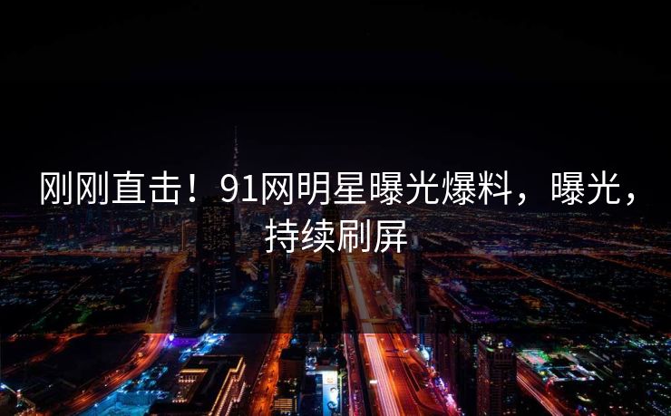 刚刚直击！91网明星曝光爆料，曝光，持续刷屏
