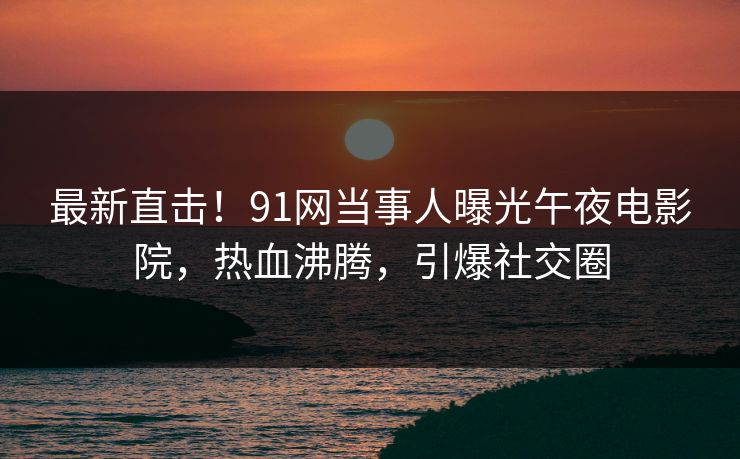 最新直击！91网当事人曝光午夜电影院，热血沸腾，引爆社交圈