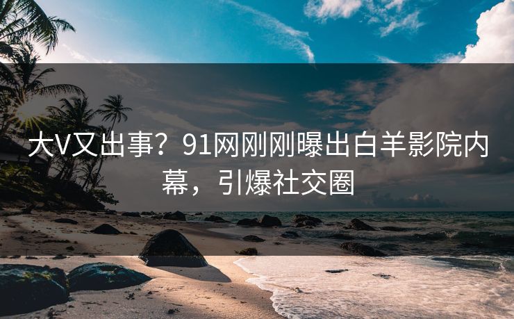 大V又出事？91网刚刚曝出白羊影院内幕，引爆社交圈
