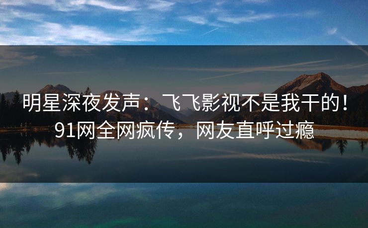 明星深夜发声：飞飞影视不是我干的！91网全网疯传，网友直呼过瘾