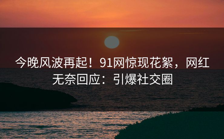 今晚风波再起！91网惊现花絮，网红无奈回应：引爆社交圈