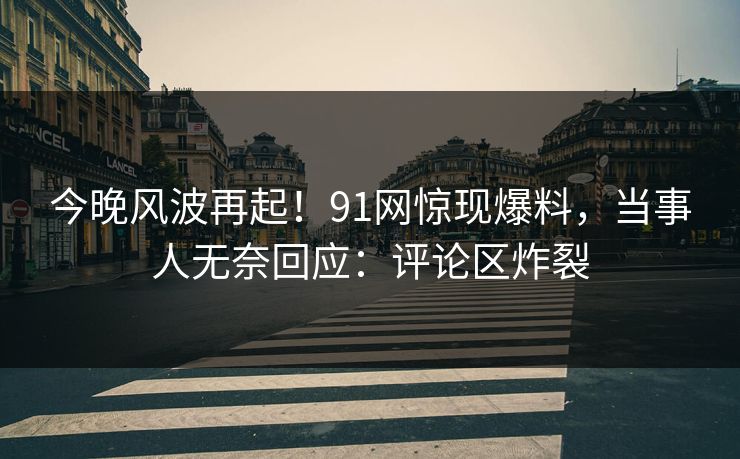 今晚风波再起！91网惊现爆料，当事人无奈回应：评论区炸裂