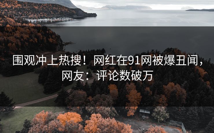 围观冲上热搜！网红在91网被爆丑闻，网友：评论数破万