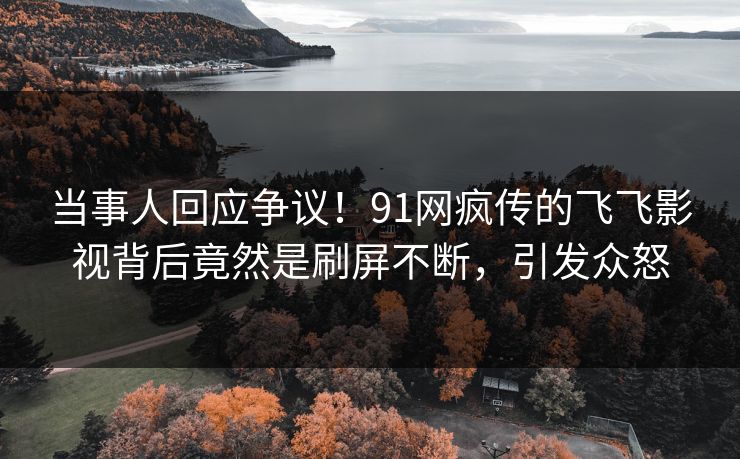 当事人回应争议！91网疯传的飞飞影视背后竟然是刷屏不断，引发众怒
