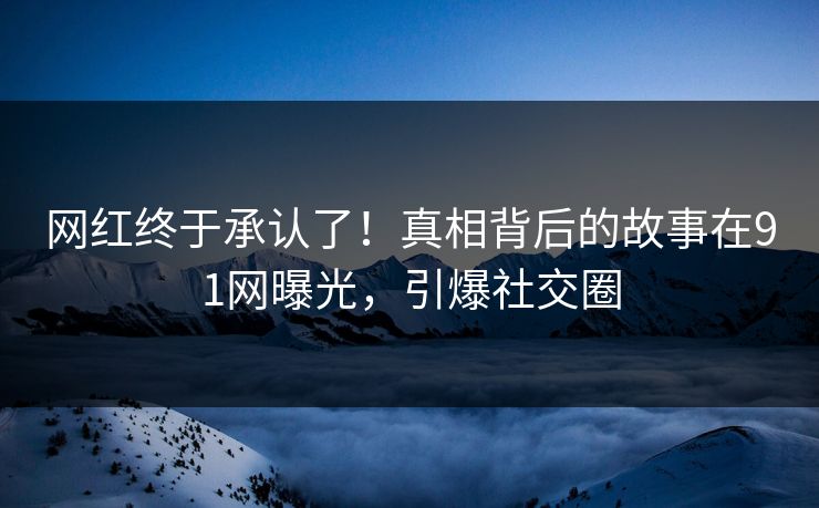网红终于承认了！真相背后的故事在91网曝光，引爆社交圈