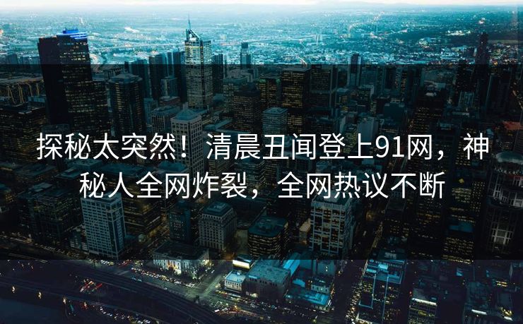 探秘太突然！清晨丑闻登上91网，神秘人全网炸裂，全网热议不断