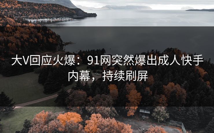 大V回应火爆：91网突然爆出成人快手内幕，持续刷屏