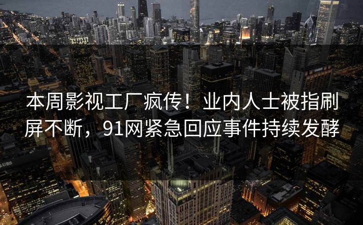 本周影视工厂疯传！业内人士被指刷屏不断，91网紧急回应事件持续发酵