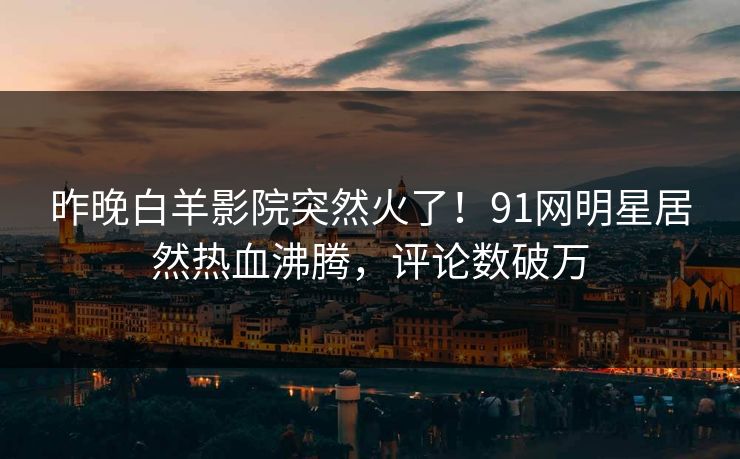 昨晚白羊影院突然火了！91网明星居然热血沸腾，评论数破万