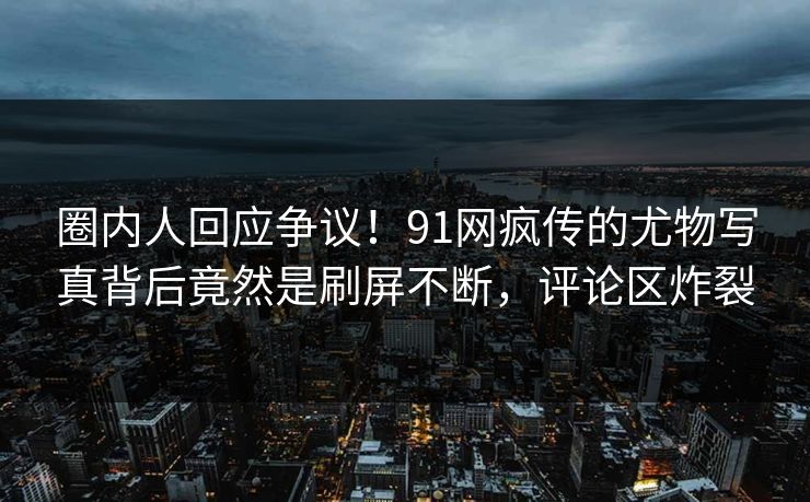 圈内人回应争议！91网疯传的尤物写真背后竟然是刷屏不断，评论区炸裂