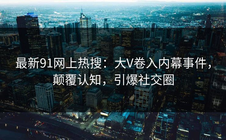 最新91网上热搜：大V卷入内幕事件，颠覆认知，引爆社交圈