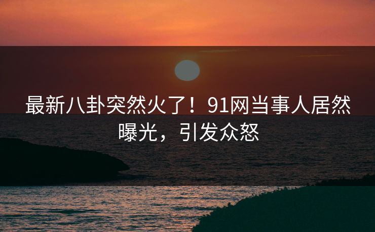 最新八卦突然火了！91网当事人居然曝光，引发众怒