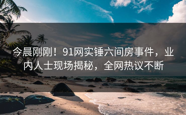 今晨刚刚！91网实锤六间房事件，业内人士现场揭秘，全网热议不断