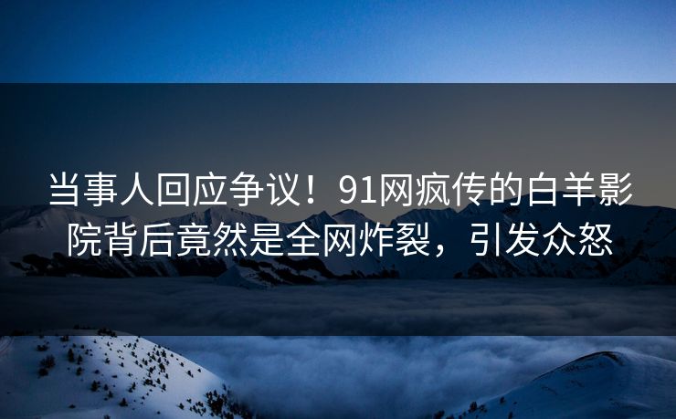当事人回应争议！91网疯传的白羊影院背后竟然是全网炸裂，引发众怒
