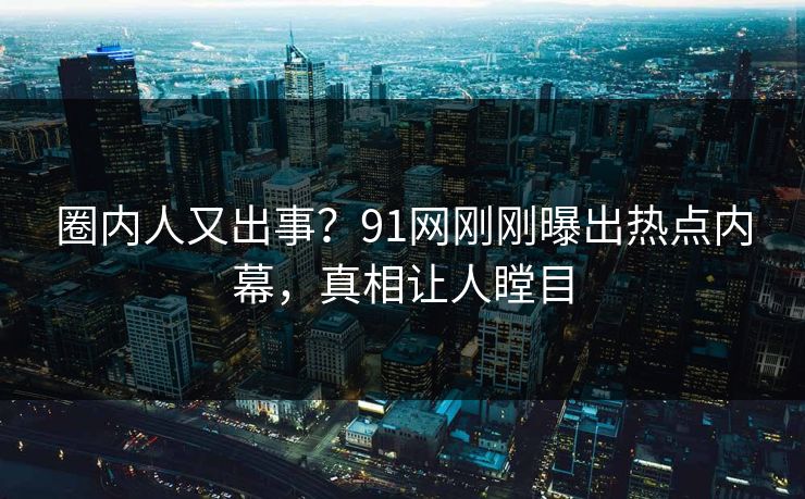 圈内人又出事？91网刚刚曝出热点内幕，真相让人瞠目